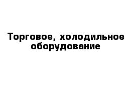 Торговое, холодильное оборудование